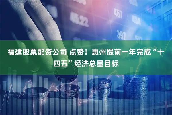 福建股票配资公司 点赞！惠州提前一年完成“十四五”经济总量目标