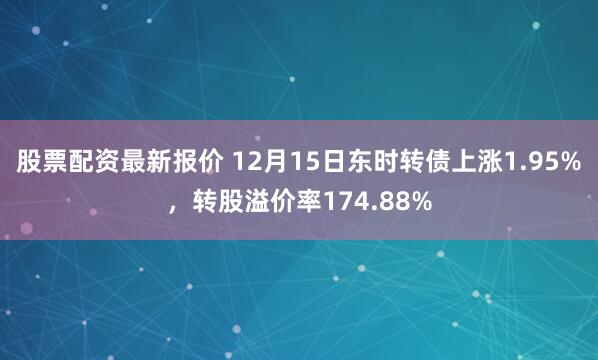 股票配资最新报价 12月15日东时转债上涨1.95%，转股溢价率174.88%