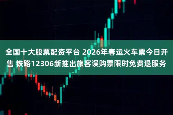 全国十大股票配资平台 2026年春运火车票今日开售 铁路12306新推出旅客误购票限时免费退服务