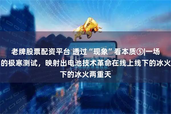老牌股票配资平台 透过“现象”看本质⑤|一场火出圈的极寒测试，映射出电池技术革命在线上线下的冰火两重天