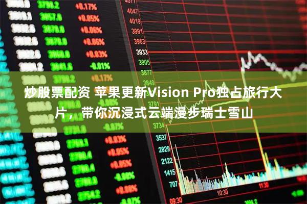 炒股票配资 苹果更新Vision Pro独占旅行大片，带你沉浸式云端漫步瑞士雪山