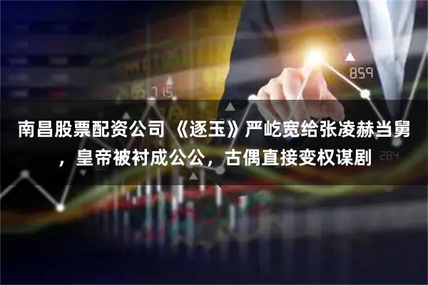 南昌股票配资公司 《逐玉》严屹宽给张凌赫当舅，皇帝被衬成公公，古偶直接变权谋剧