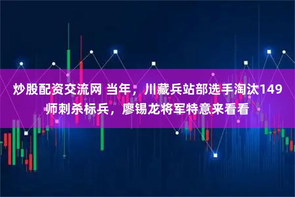 炒股配资交流网 当年，川藏兵站部选手淘汰149师刺杀标兵，廖锡龙将军特意来看看