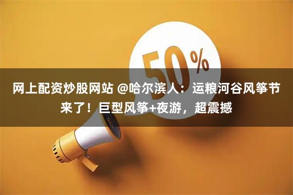 网上配资炒股网站 @哈尔滨人:运粮河谷风筝节来了!巨型风筝+夜游,超震撼