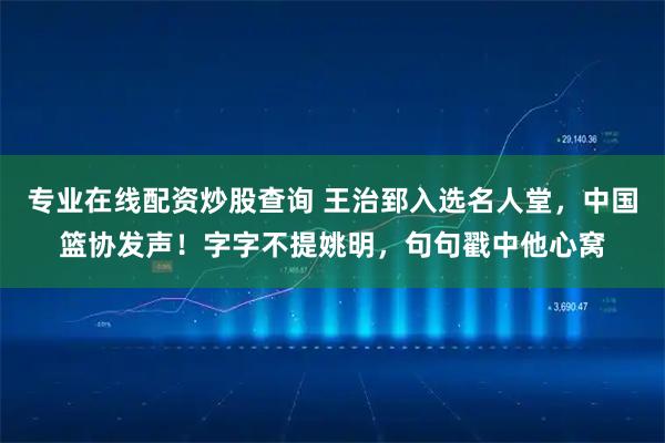专业在线配资炒股查询 王治郅入选名人堂，中国篮协发声！字字不提姚明，句句戳中他心窝