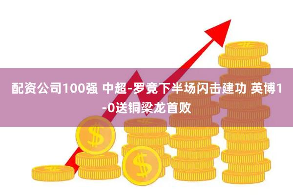配资公司100强 中超-罗竞下半场闪击建功 英博1-0送铜梁龙首败