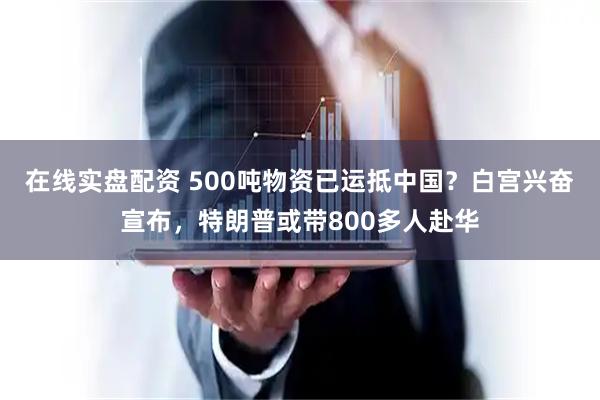 在线实盘配资 500吨物资已运抵中国？白宫兴奋宣布，特朗普或带800多人赴华