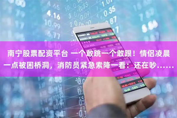 南宁股票配资平台 一个敢跳一个敢跟！情侣凌晨一点被困桥洞，消防员紧急索降一看：还在吵……